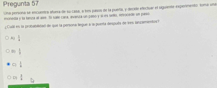 Pregunta 57
Una persona se encuentra afuera de su casa, a tres pasos de la puerta, y decide efectuar el siguiente experimento: toma una
moneda y la lanza al aire. Si sale cara, avanza un paso y sí es sello, retrocede un paso
¿Cuál es la probabilidad de que la persona llegue a la puerta después de tres lanzamientos?
A)  1/4 
B)  1/2 
C)  1/8 
D)  3/8 