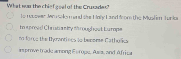 What was the chief goal of the Crusades?
to recover Jerusalem and the Holy Land from the Muslim Turks
to spread Christianity throughout Europe
to force the Byzantines to become Catholics
improve trade among Europe, Asia, and Africa