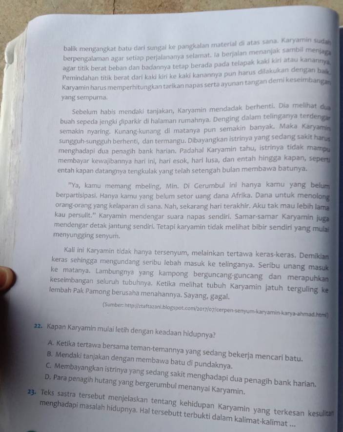 balik mengangkat batu dari sungai ke pangkalan material di atas sana. Karyamin suda
berpengalaman agar setiap perjalananya selamat. la berjalan menanjak sambil menjaga
agar titik berat beban dan badannya tetap berada pada teiapak kaki kiri atau kanannya
Pemindahan titik berat dari kaki kiri ke kaki kanannya pun harus dilakukan dengan bak
Karyamin harus memperhitungkan tarikan napas serta ayunan tangan demi keseimbangan
yang sempurna.
Sebelum habis mendaki tanjakan, Karyamin mendadak berhenti. Dia melihat du
buah sepeda jengki diparkir di halaman rumahnya. Denging dalam telinganya terdeng a
semakin nyaring. Kunang-kunang di matanya pun semakin banyak. Maka Karyamin
sungguh-sungguh berhenti, dan termangu. Dibayangkan istrinya yang sedang sakit harus
menghadapi dua penagih bank harian. Padahal Karyamin tahu, istrinya tidak mampu
membayar kewajibannya hari ini, hari esok, hari lusa, dan entah hingga kapan, seper
entah kapan datangnya tengkulak yang telah setengah bulan membawa batunya.
"Ya, kamu memang mbeling, Min. Di Gerumbul ini hanya karnu yang belum
berpartisipasi. Hanya kamu yang belum setor uang dana Afrika. Dana untuk menolong
orang-orang yang kelaparan di sana. Nah, sekarang hari terakhir. Aku tak mau lebih lama
kau persulit.' Karyamin mendengar suara napas sendiri. Samar-samar Karyamin juga
mendengar detak jantung sendiri, Tetapi karyamin tidak melihat bibir sendiri yang mulai
menyungging senyum.
Kali ini Karyamin tidak hanya tersenyum, melainkan tertawa keras-keras. Demikian
keras sehingga mengundang seribu lebah masuk ke telinganya. Seribu unang masuk
ke matanya. Lambungnya yang kampong berguncang-guncang dan merapuhka
keseimbangan seluruh tubuhnya. Ketika melihat tubuh Karyamin jatuh terguling k
lembah Pak Pamong berusaha menahannya. Sayang, gagal.
(Sumber: http://ztaftazani,blogspot.com/2017/07/cerpen-senyum-karyamin-karya-ahmad.htm²)
22. Kapan Karyamin mulai letih dengan keadaan hidupnya?
A. Ketika tertawa bersama teman-temannya yang sedang bekerja mencari batu.
B. Mendaki tanjakan dengan membawa batu di pundaknya.
C. Membayangkan istrinya yang sedang sakit menghadapi dua penagih bank harian.
D. Para penagih hutang yang bergerumbul menanyai Karyamin.
23. Teks sastra tersebut menjelaskan tentang kehidupan Karyamin yang terkesan kesulitæ
menghadapi masalah hidupnya. Hal tersebutt terbukti dalam kalimat-kalimat ...