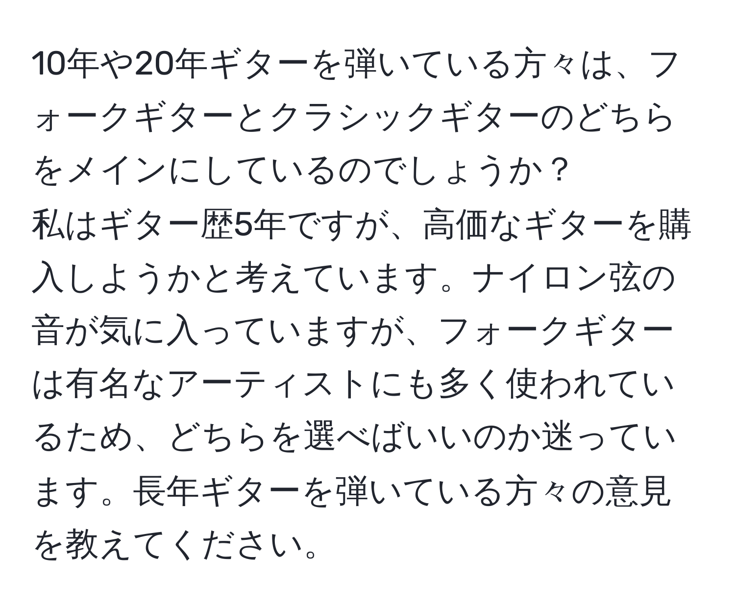 10年や20年ギターを弾いている方々は、フォークギターとクラシックギターのどちらをメインにしているのでしょうか？  
私はギター歴5年ですが、高価なギターを購入しようかと考えています。ナイロン弦の音が気に入っていますが、フォークギターは有名なアーティストにも多く使われているため、どちらを選べばいいのか迷っています。長年ギターを弾いている方々の意見を教えてください。