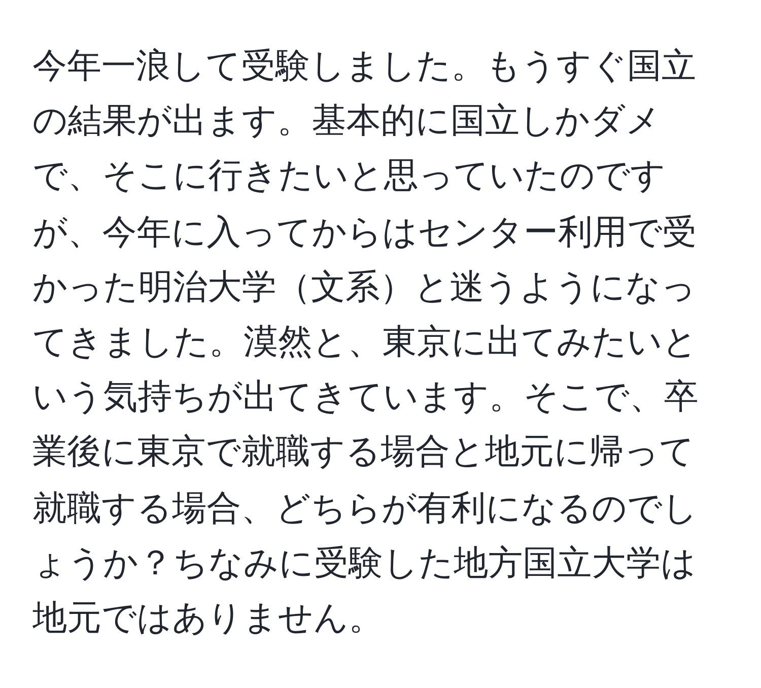 今年一浪して受験しました。もうすぐ国立の結果が出ます。基本的に国立しかダメで、そこに行きたいと思っていたのですが、今年に入ってからはセンター利用で受かった明治大学文系と迷うようになってきました。漠然と、東京に出てみたいという気持ちが出てきています。そこで、卒業後に東京で就職する場合と地元に帰って就職する場合、どちらが有利になるのでしょうか？ちなみに受験した地方国立大学は地元ではありません。