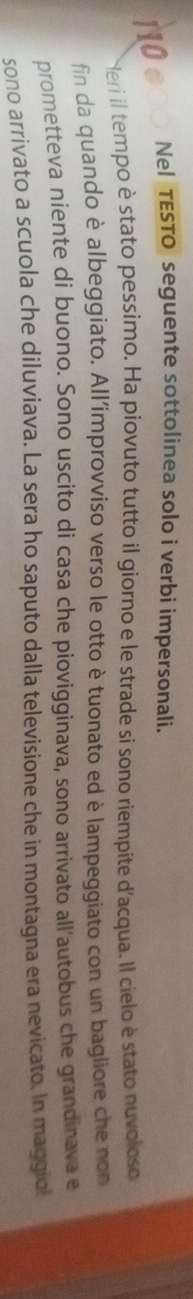 Nel TESTO seguente sottolinea solo i verbi impersonali. 
Neri il tempo è stato pessimo. Ha piovuto tutto il giorno e le strade si sono riempite d'acqua. Il cielo è stato nuvoloso 
fin da quando è albeggiato. All'improvviso verso le otto è tuonato ed è lampeggiato con un bagliore che non 
prometteva niente di buono. Sono uscito di casa che piovigginava, sono arrivato all'autobus che grandinava e 
sono arrivato a scuola che diluviava. La sera ho saputo dalla televisione che in montagna era nevicato. In maggiol