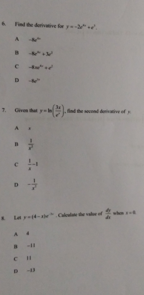 Find the derivative for y=-2e^(4x)+e^3.
A -8e^(4x)
B -8e^(4x)+3e^2
C -8xe^(4s)+e^2
D -8e^(3π)
7. Given that y=ln ( 3x/e^x ) , find the second derivative of y.
A x
B  1/x^2 
C  1/x -1
D - 1/x^2 
8. Let y=(4-x)e^(-3x). Calculate the value of  dy/dx  when x=0.
A 4
B -11
C 11
D -13