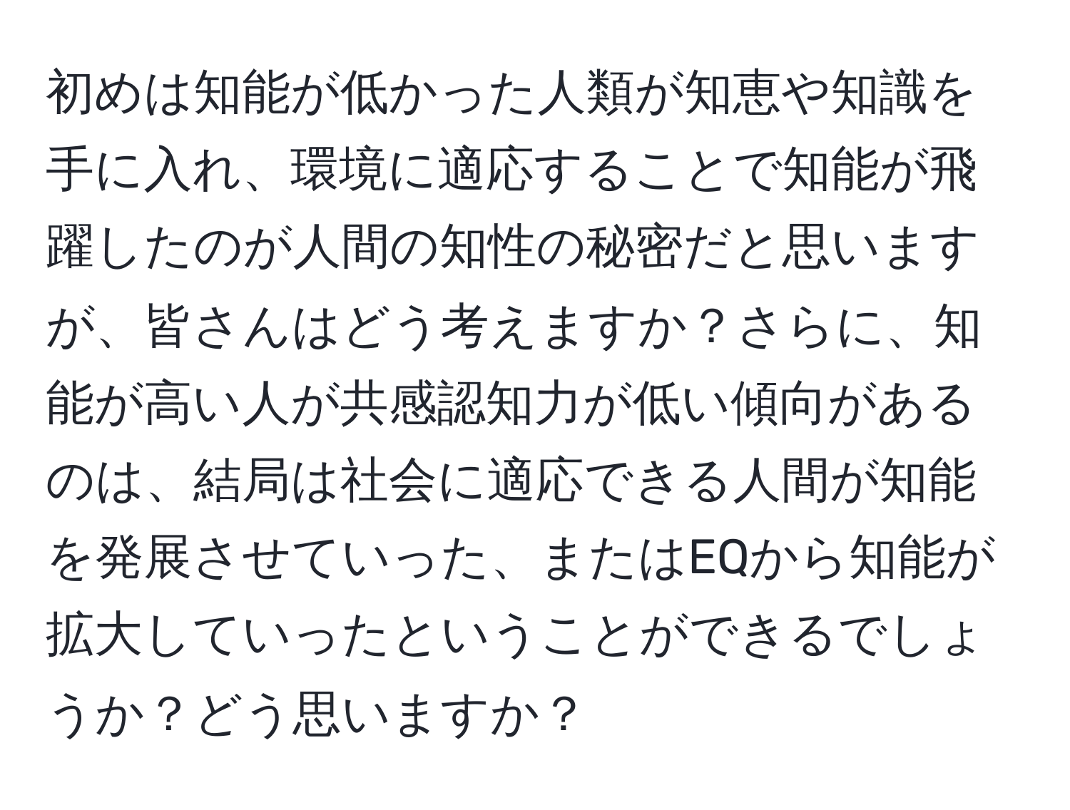 初めは知能が低かった人類が知恵や知識を手に入れ、環境に適応することで知能が飛躍したのが人間の知性の秘密だと思いますが、皆さんはどう考えますか？さらに、知能が高い人が共感認知力が低い傾向があるのは、結局は社会に適応できる人間が知能を発展させていった、またはEQから知能が拡大していったということができるでしょうか？どう思いますか？