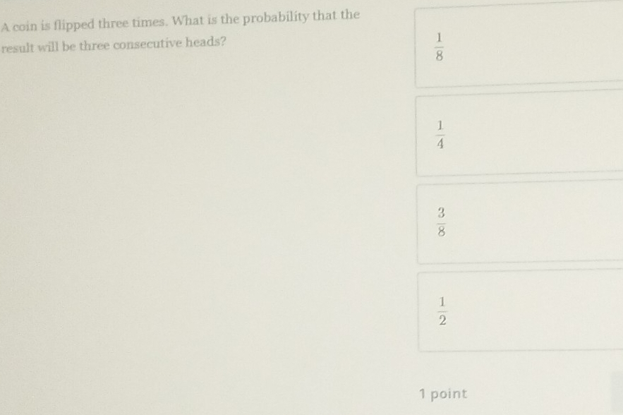 A coin is flipped three times. What is the probability that the
result will be three consecutive heads?
 1/8 
 1/4 
 3/8 
 1/2 
1 point