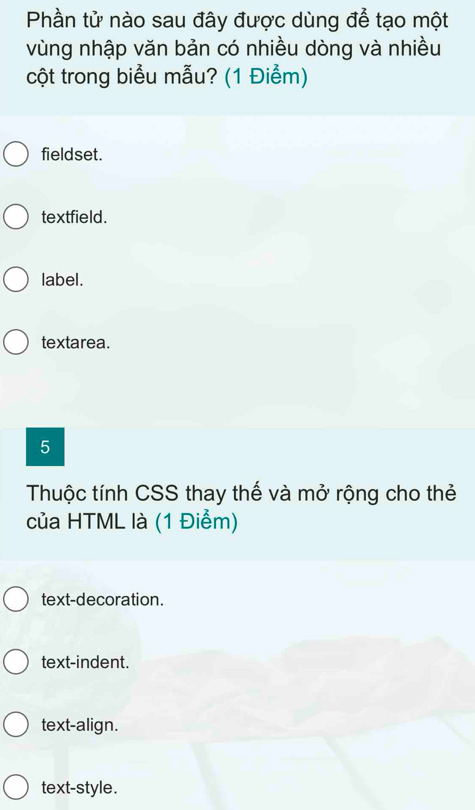 Phần tử nào sau đây được dùng để tạo một
vùng nhập văn bản có nhiều dòng và nhiều
cột trong biểu mẫu? (1 Điểm)
fieldset.
textfield.
label.
textarea.
5
Thuộc tính CSS thay thế và mở rộng cho thẻ
của HTML là (1 Điểm)
text-decoration.
text-indent.
text-align.
text-style.