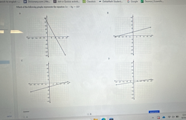 anish to english Dictionary.com  Me... Join a Quizizz activit... Classkick DeltaMath Studient.... G Google Desmos | Scientific...
Which of the following graphs represents the equation 2x-8y=32
^
n

D
c

12
○: A s/25