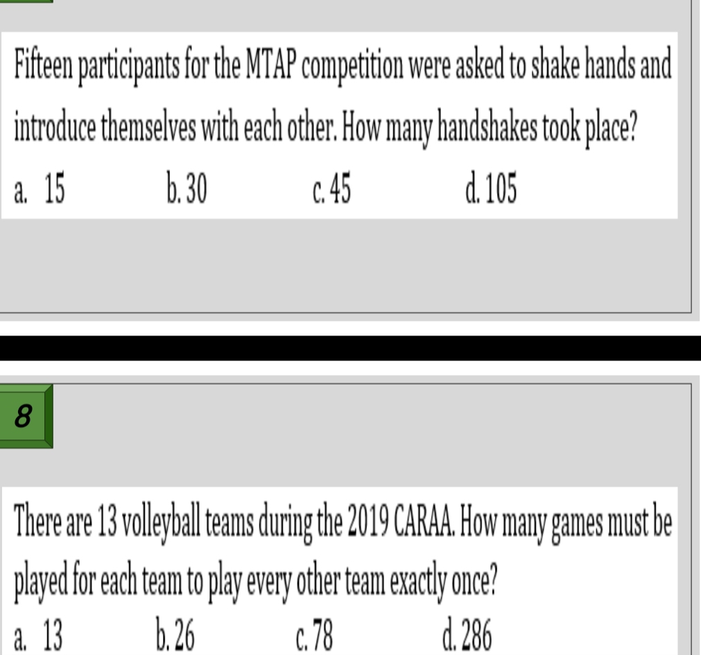 Fifteen participants for the MTAP competition were asked to shake hands and
introduce themselves with each other. How many handshakes took place?
a. 15 b. 30 c. 45 d. 105
8
There are 13 volleyball teams during the 2019 CARAA. How many games must be
played for each team to play every other team exactly once?
a. 13 b. 26 c. 78 d. 286