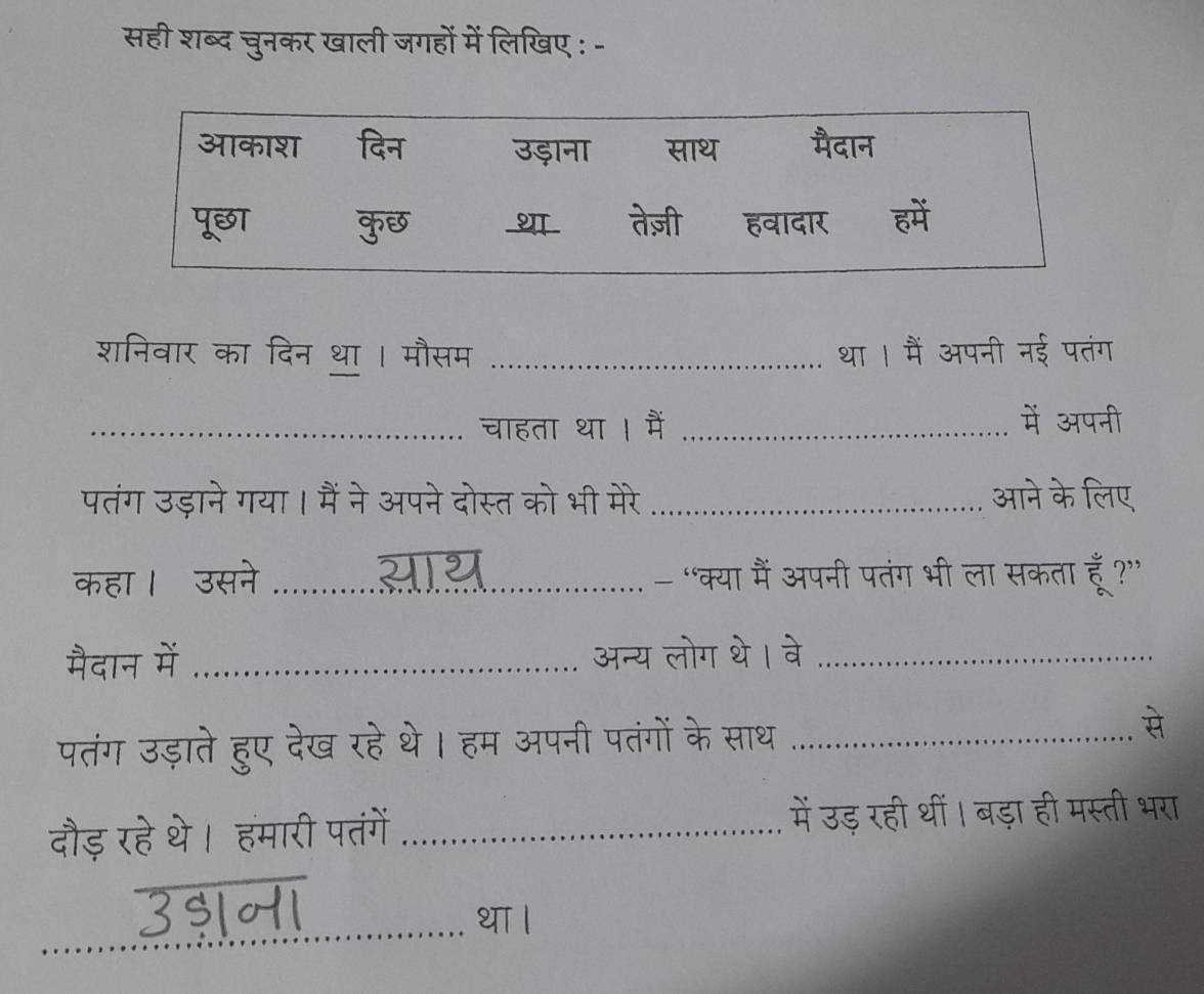 सही शब्द चुनकर खाली जगहों में लिखिए : - 
शनिवार का दिन था । मौसम _था । मैं अपनी नई पतंग 
_चाहता था । मैं _में अपनी 
पतंग उड़ाने गया। मैं ने अपने दोस्त को भी मेरे _आने के लिए 
कहा। उसने _- “क्या मैं अपनी पतंग भी ला सकता हूँ?” 
मैदान में _अन्य लोग थे। वे_ 
पतंग उड़ाते हुए देख रहे थे। हम अपनी पतंगों के साथ_ 
दौड़ रहे थे। हमारी पतंगें _में उड़ रही थीं। बड़ा ही मस्ती भरा 
_ 
3$म।_ 
था ।