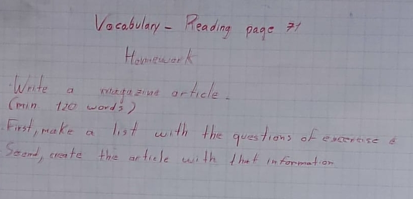 Vocabulary - Reading page 1 
Homework 
Wrte a magaznnt article. 
(min 120 words) 
First, make a list with the questions of excerasee 
Scond, create the article with that information