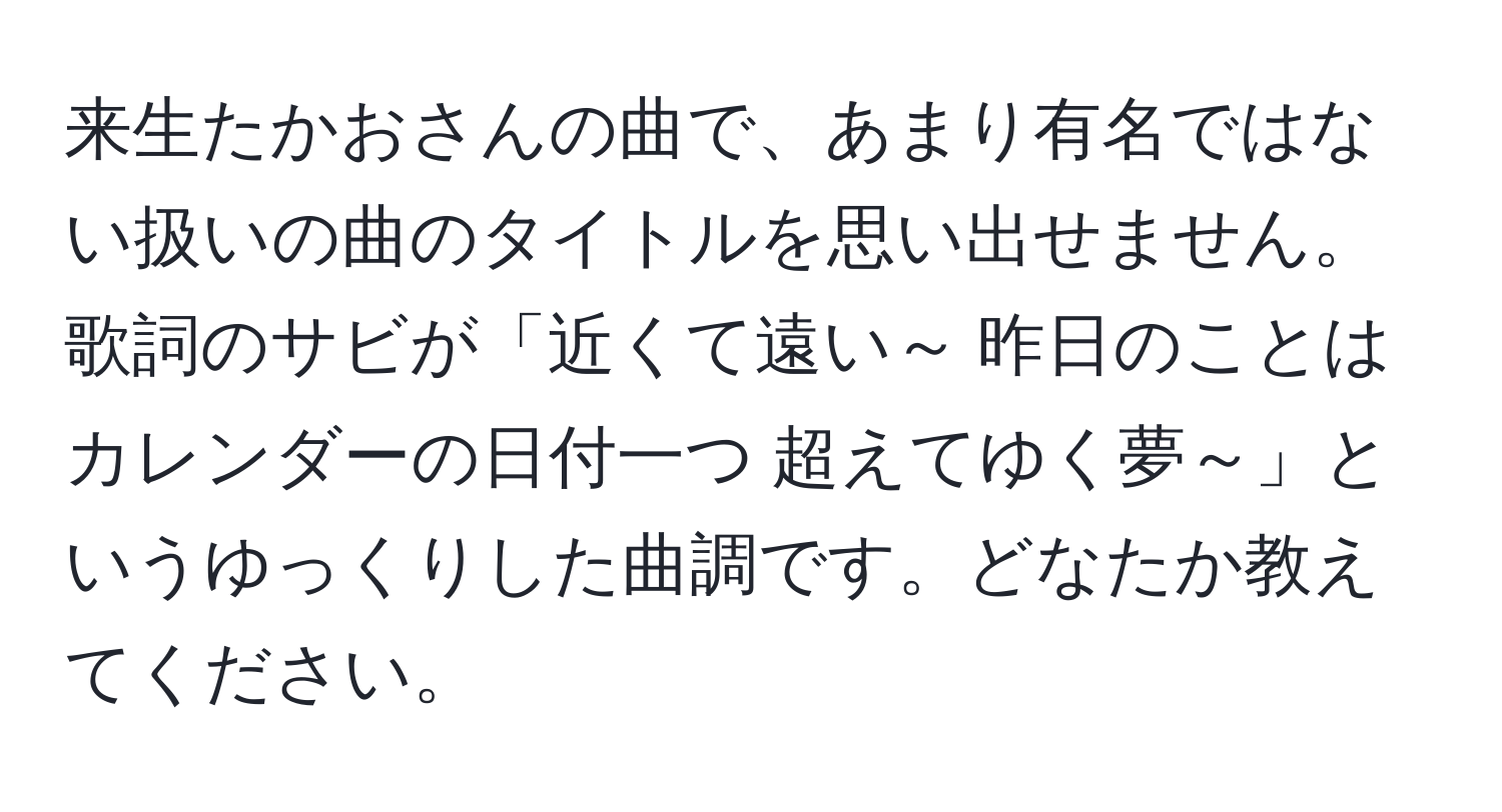 来生たかおさんの曲で、あまり有名ではない扱いの曲のタイトルを思い出せません。歌詞のサビが「近くて遠い～ 昨日のことは カレンダーの日付一つ 超えてゆく夢～」というゆっくりした曲調です。どなたか教えてください。