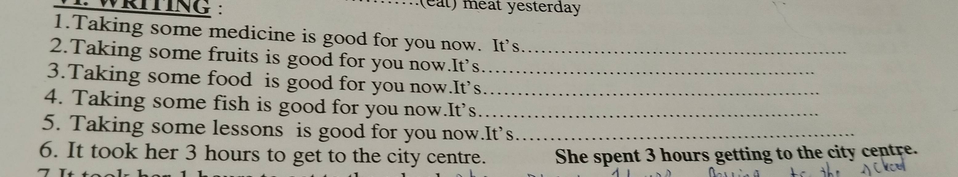 WRITING : 
e t) meat yesterday 
1.Taking some medicine is good for you now. It’s 
2.Taking some fruits is good for you now.It’s_ 
3.Taking some food is good for you now.It’s_ 
4. Taking some fish is good for you now.It’s__ 
5. Taking some lessons is good for you now.It’s_ 
6. It took her 3 hours to get to the city centre. She spent 3 hours getting to the city centre.