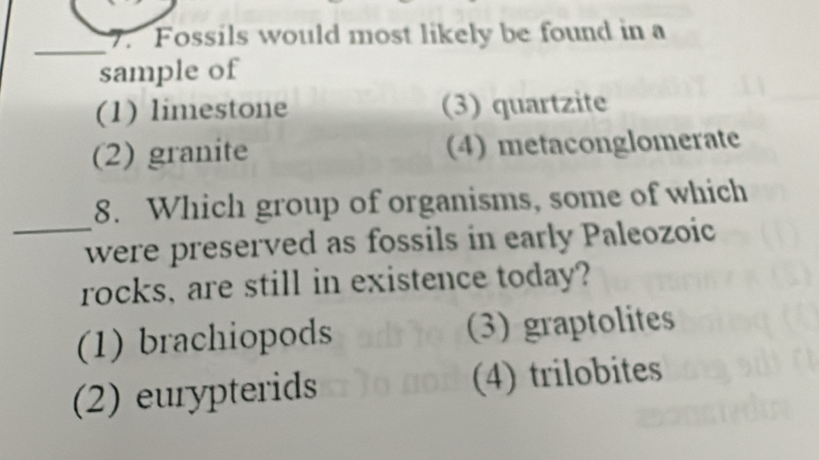 Fossils would most likely be found in a
_
sample of
(1) limestone (3) quartzite
(2) granite (4) metaconglomerate
8. Which group of organisms, some of which
_were preserved as fossils in early Paleozoic
rocks, are still in existence today?
(1) brachiopods (3) graptolites
(2) eurypterids (4) trilobites