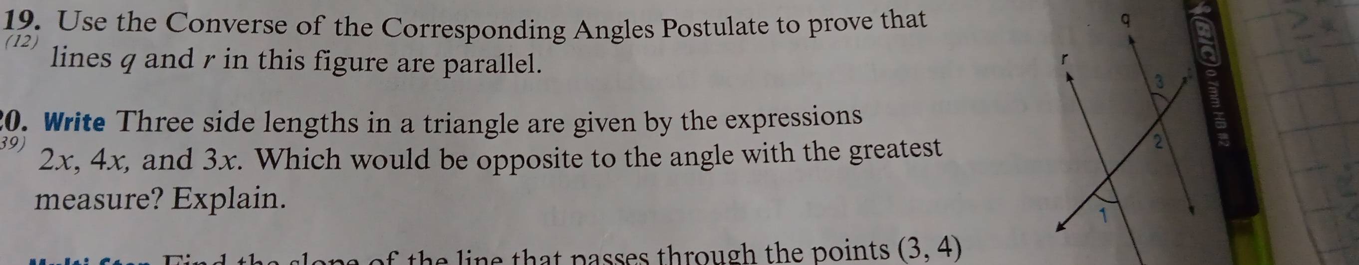 Use the Converse of the Corresponding Angles Postulate to prove that 
(12 
lines q and r in this figure are parallel. 
20. Write Three side lengths in a triangle are given by the expressions 
39) 2x, 4x, and 3x. Which would be opposite to the angle with the greatest 
measure? Explain. 
a of the line that passes through the points . (3,4)