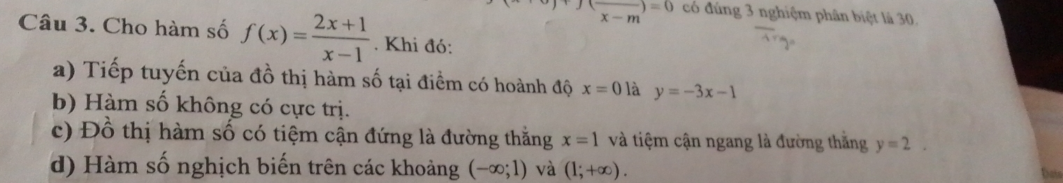 beginarrayr (overline )=0 x-mendarray có đúng 3 nghiệm phân biệt là 30. 
Câu 3. Cho hàm số f(x)= (2x+1)/x-1 . Khi đó: 
a) Tiếp tuyến của đồ thị hàm số tại điểm có hoành độ x=0 là y=-3x-1
b) Hàm số không có cực trị. 
c) Đồ thị hàm số có tiệm cận đứng là đường thắng x=1 và tiệm cận ngang là đường thắng y=2. 
d) Hàm số nghịch biến trên các khoảng (-∈fty ;1) và (1;+∈fty ).