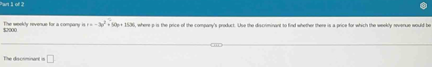 The weekly revenue for a company is r=-3p^2+50p+1536 5, where p is the price of the company's product. Use the discriminant to find whether there is a price for which the weekly revenue would be
$2000
The discriminant is □