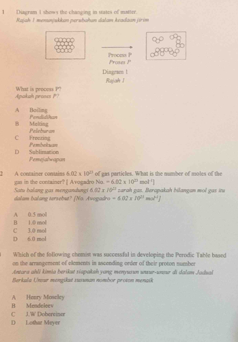 Diagram I shows the changing in states of matter.
Rajah I menunjukkan peruḫahan dalam keadaan jirim
Process P
Proses P
Diagram 1
Rajah 1
What is process P?
Apakah proses P?
A Boiling
Pendidihan
B Melting
Peleburan
C Freezing
Pembekuan
D Sublimation
Pemejalwapan
2 A container contains 6.02* 10^(23) of gas particles. What is the number of moles of the
gas in the container? [ Avogadro No =6.02* 10^(23)mol^(-1)]
Satu balang gas mengandungi 6.02* 10^(23) zarah gas. Berapakah bilangan mol gas itu
dalam balang tersebut? [No. Avogadro =6.02* 10^(23)mol^(-1)]
A 0.5 mol
B 1.0 mol
C 3.0 mol
D 6.0 mol
Which of the following chemist was successful in developing the Perodic Table based
on the arrangement of elements in ascending order of their proton number
Antara ahli kimia berikut siapakah yang menyusun unsur-unsur di dalam Jadual
Berkala Unsur mengikut susunan nombor proton menaik
A Henry Moseley
B Mendeleev
C J.W Dobereiner
D Lothar Meyer