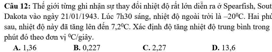Thế giới từng ghi nhận sự thay đổi nhiệt độ rất lớn diễn ra ở Spearfish, Sout
Dakota vào ngày 21/01/1943. Lúc 7h30 sáng, nhiệt độ ngoài trời là -20°C. Hai phú
sau, nhiệt độ này đã tăng lên đến 7,2°C 4. Xác định độ tăng nhiệt độ trung bình trong
phút đó theo đơn vị ^0( C/giây.
A. 1,36 B. 0,227 C. 2,27 D. 13,6
