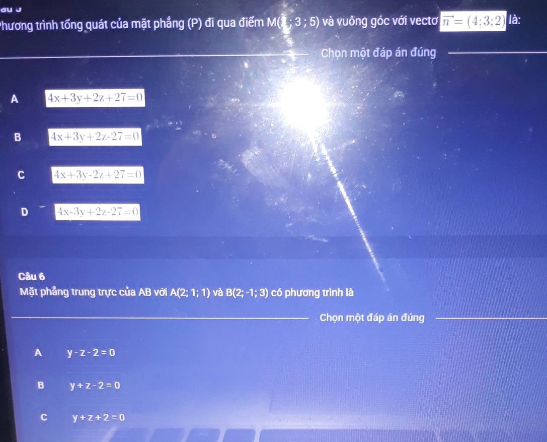 au j
Phương trình tổng quát của mặt phẳng (P) đi qua điểm M(3;3;5) và vuông góc với vectơ |vector n=(4;3;2) là:
Chọn một đáp án đúng
A 4x+3y+2z+27=0
B 4x+3y+2z-27=0
C 4x+3y-2z+27=0
D 4x-3y+2z-27=0
Câu 6
Mặt phẳng trung trực của AB với A(2;1;1) và B(2;-1;3) có phương trình là
Chọn một đáp án đúng
A y-z-2=0
B y+z-2=0
C y+z+2=0