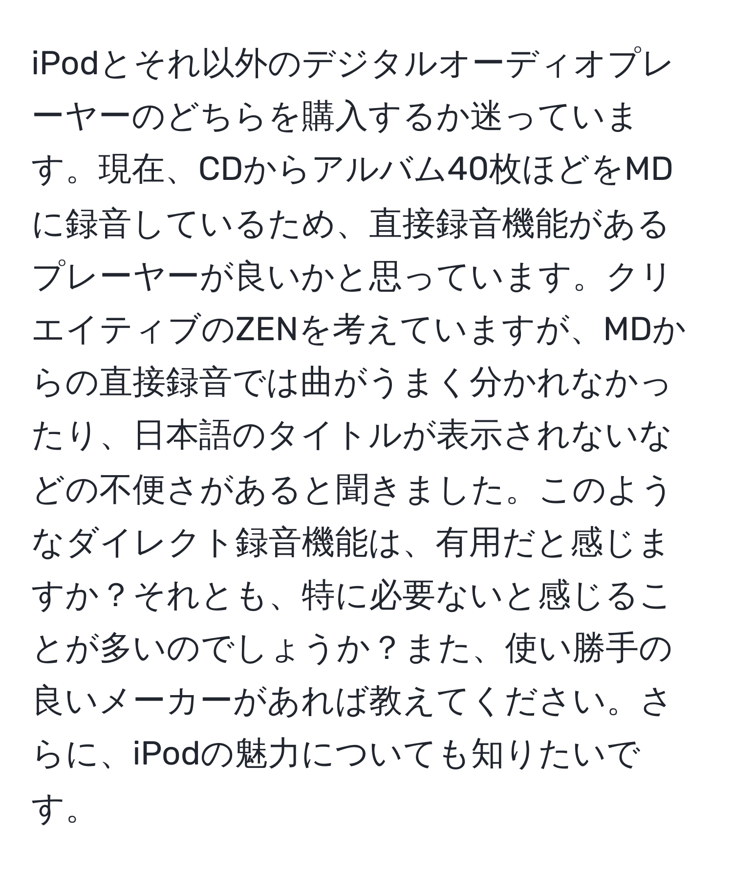 iPodとそれ以外のデジタルオーディオプレーヤーのどちらを購入するか迷っています。現在、CDからアルバム40枚ほどをMDに録音しているため、直接録音機能があるプレーヤーが良いかと思っています。クリエイティブのZENを考えていますが、MDからの直接録音では曲がうまく分かれなかったり、日本語のタイトルが表示されないなどの不便さがあると聞きました。このようなダイレクト録音機能は、有用だと感じますか？それとも、特に必要ないと感じることが多いのでしょうか？また、使い勝手の良いメーカーがあれば教えてください。さらに、iPodの魅力についても知りたいです。