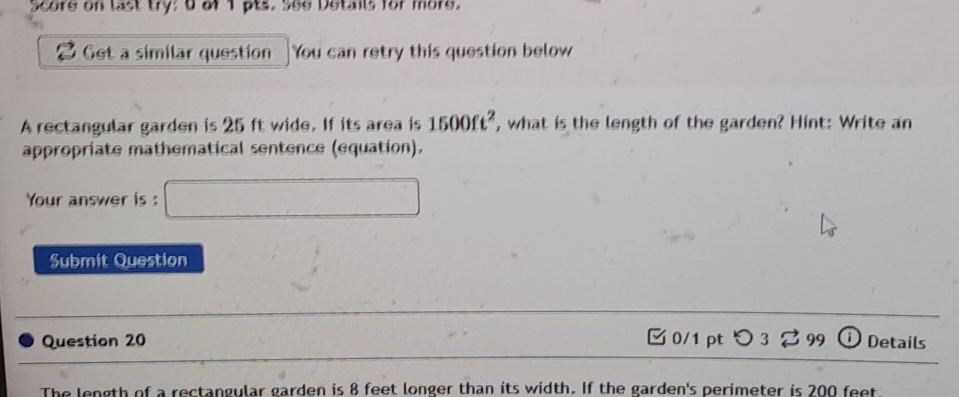 Score on last try; 0 of 1 pts. S6e Details for more. 
Get a similar question You can retry this question below 
A rectangular garden is 25 ft wide. If its area is 1500ft^2 , what is the length of the garden? Hint: Write an 
appropriate mathematical sentence (equation). 
Your answer is □ 
Submit Question 
Question 20 □ 0/1 ptつ 3 %99 ⓘ Details 
The length of a rectangular garden is 8 feet longer than its width. If the garden's perimeter is 200 feet