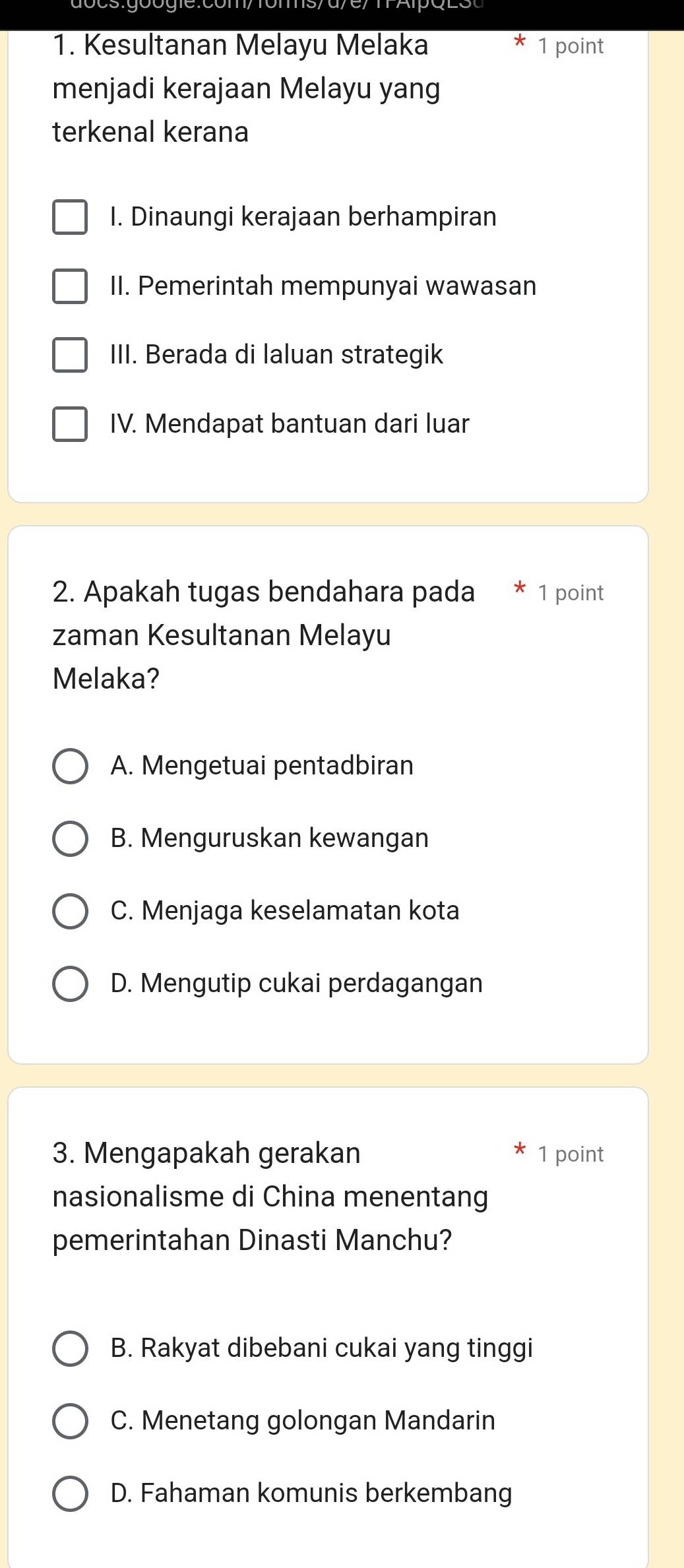 Kesultanan Melayu Melaka 1 point
menjadi kerajaan Melayu yang
terkenal kerana
I. Dinaungi kerajaan berhampiran
II. Pemerintah mempunyai wawasan
III. Berada di laluan strategik
IV. Mendapat bantuan dari luar
2. Apakah tugas bendahara pada 1 point
zaman Kesultanan Melayu
Melaka?
A. Mengetuai pentadbiran
B. Menguruskan kewangan
C. Menjaga keselamatan kota
D. Mengutip cukai perdagangan
3. Mengapakah gerakan 1 point
nasionalisme di China menentang
pemerintahan Dinasti Manchu?
B. Rakyat dibebani cukai yang tinggi
C. Menetang golongan Mandarin
D. Fahaman komunis berkembang