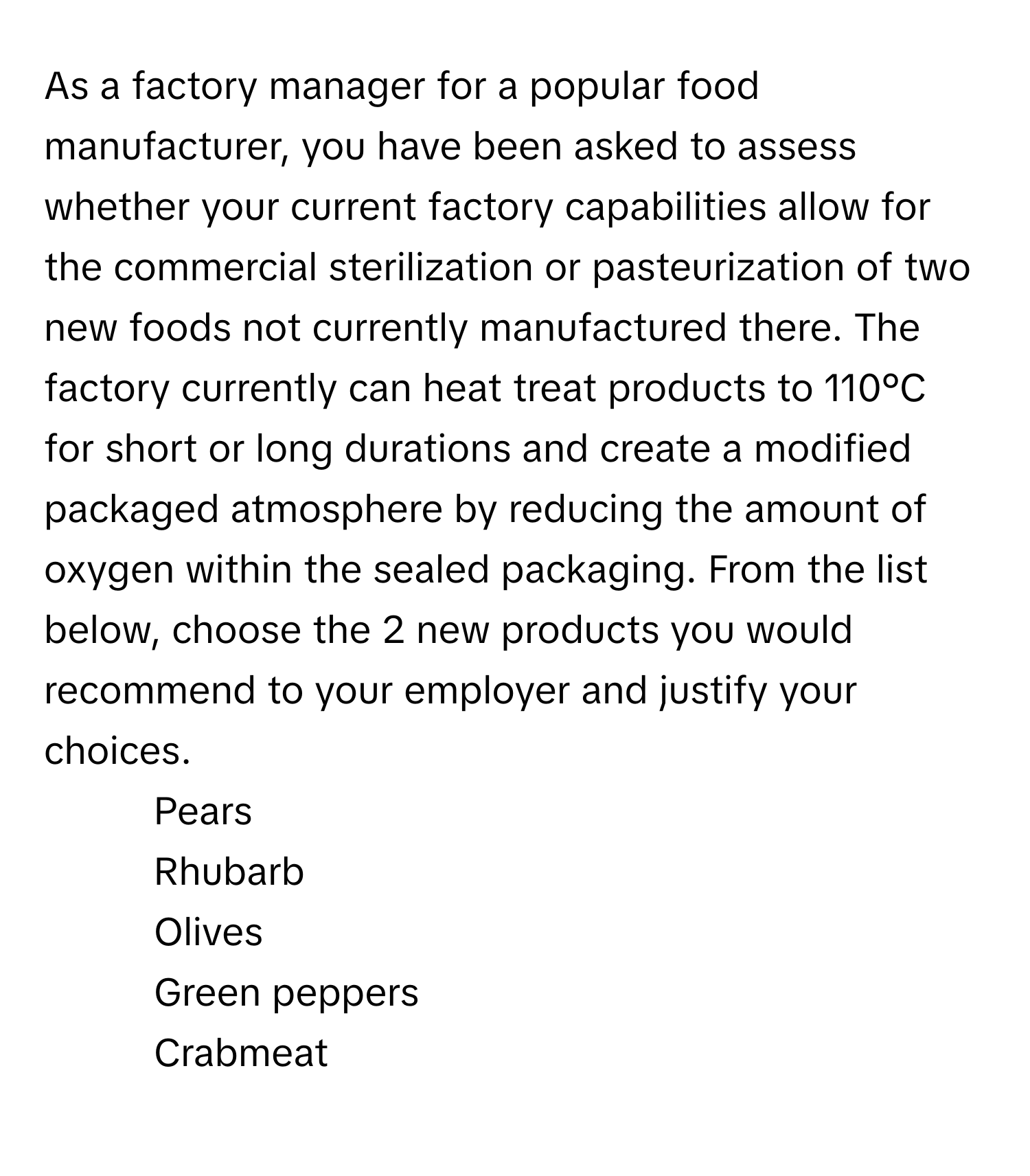 As a factory manager for a popular food manufacturer, you have been asked to assess whether your current factory capabilities allow for the commercial sterilization or pasteurization of two new foods not currently manufactured there. The factory currently can heat treat products to 110°C for short or long durations and create a modified packaged atmosphere by reducing the amount of oxygen within the sealed packaging. From the list below, choose the 2 new products you would recommend to your employer and justify your choices.

1. Pears
2. Rhubarb
3. Olives
4. Green peppers
5. Crabmeat