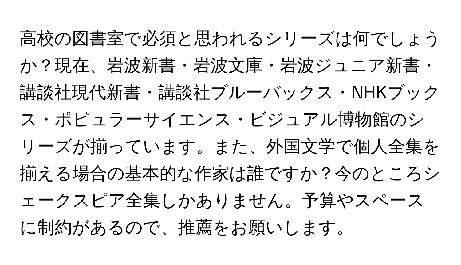 高校の図書室で必須と思われるシリーズは何でしょうか？現在、岩波新書・岩波文庫・岩波ジュニア新書・講談社現代新書・講談社ブルーバックス・NHKブックス・ポピュラーサイエンス・ビジュアル博物館のシリーズが揃っています。また、外国文学で個人全集を揃える場合の基本的な作家は誰ですか？今のところシェークスピア全集しかありません。予算やスペースに制約があるので、推薦をお願いします。