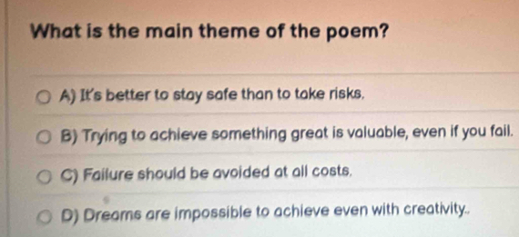 What is the main theme of the poem?
A) It's better to stay safe than to take risks.
B) Trying to achieve something great is valuable, even if you fail.
C) Failure should be avoided at all costs.
D) Dreams are impossible to achieve even with creativity..