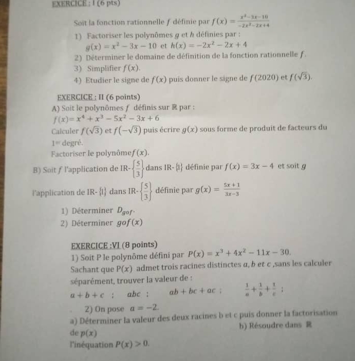 EXERCICE : I (6 pts)
Soit la fonction rationnelle f définie par f(x)= (x^2-3x-10)/-2x^2-2x+4 
1) Factoriser les polynômes g et h définies par :
g(x)=x^2-3x-10 et h(x)=-2x^2-2x+4
2) Déterminer le domaine de définition de la fonction rationnelle f.
3) Simplifier f(x).
4) Etudier le signe de f(x) puis donner le signe de f(2020) et f(sqrt(3)).
EXERCICE : II (6 points)
A) Soit le polynômes f définis sur ® par :
f(x)=x^4+x^3-5x^2-3x+6
Calculer f(sqrt(3)) et f(-sqrt(3)) puis écrire g(x) sous forme de produit de facteurs du
1^(nd) degré.
Factoriser le polynôme f(x).
B) Soit ƒ l'application de IR-  5/3  dans IR- 1 définie par f(x)=3x-4 et soit g
l'application de IR- 1 dans IR-  5/3  définie par g(x)= (5x+1)/3x-3 
1) Déterminer D_gof.
2) Déterminer gcirc f(x)
EXERCICE :VI (8 points)
1) Soit P le polynôme défini par P(x)=x^3+4x^2-11x-30.
Sachant que P(x) admet trois racines distinctes α, b et c ,sans les calculer
séparément, trouver la valeur de :
a+b+c abc ; ab+bc+ac;  1/a + 1/b + 1/c ;
2) On pose a=-2.
a) Déterminer la valeur des deux racines b et c puis donner la factorisation
b) Résoudre dans 
de p(x)
l'inéquation P(x)>0.