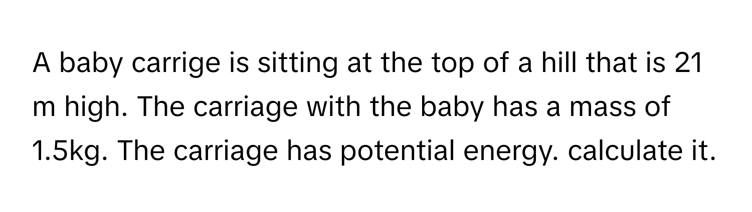 A baby carrige is sitting at the top of a hill that is 21 m high. The carriage with the baby has a mass of 1.5kg. The carriage has potential energy. calculate it.