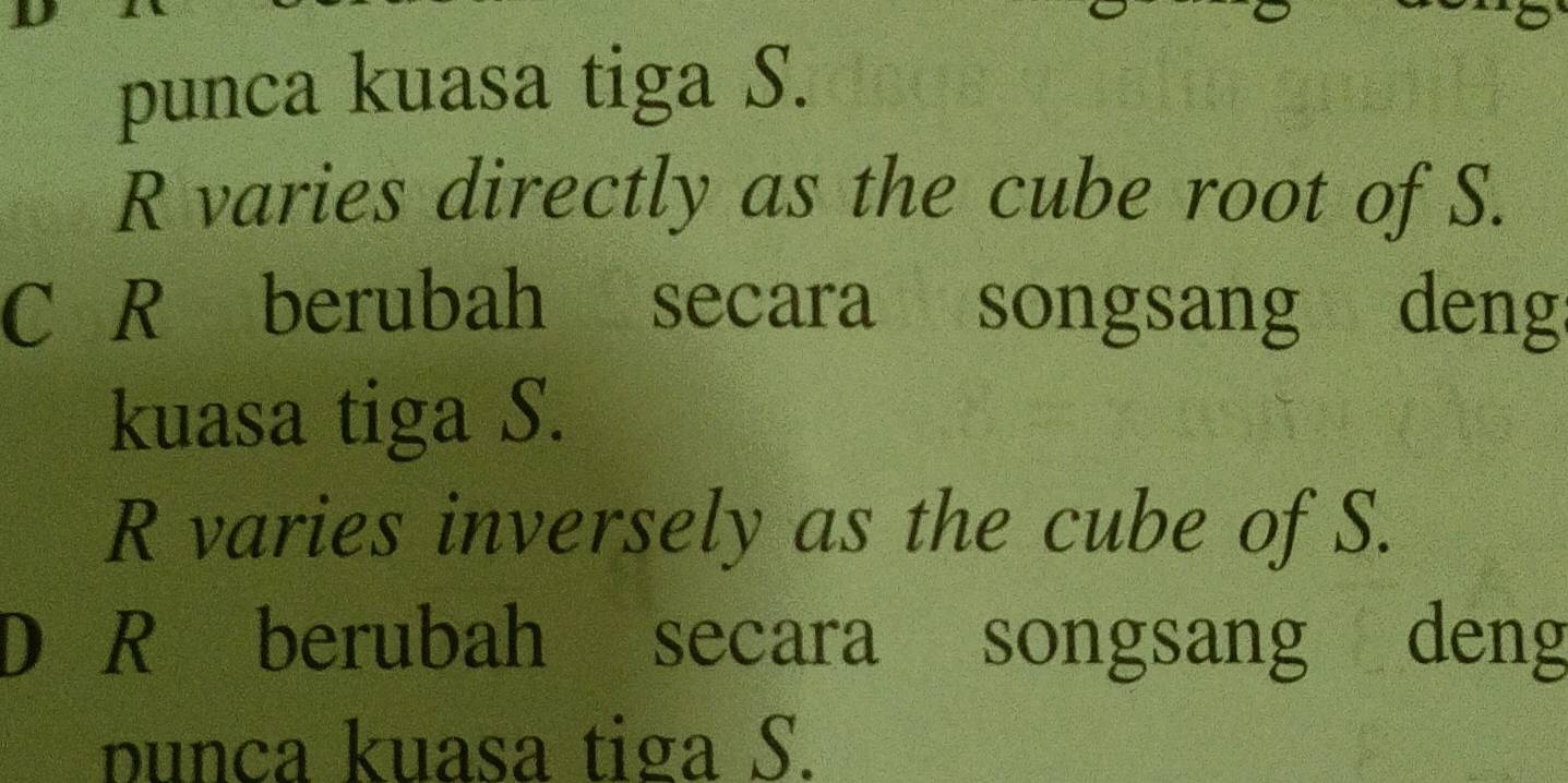 punca kuasa tiga S.
R varies directly as the cube root of S.
C R berubah secara songsang denga
kuasa tiga S.
R varies inversely as the cube of S.
D R berubah secara songsang deng
punca kuasa tiga S.