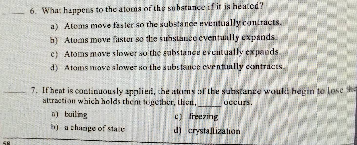 What happens to the atoms of the substance if it is heated?
a) Atoms move faster so the substance eventually contracts.
b) Atoms move faster so the substance eventually expands.
c) Atoms move slower so the substance eventually expands.
d) Atoms move slower so the substance eventually contracts.
_7. If heat is continuously applied, the atoms of the substance would begin to lose the
attraction which holds them together, then,_ occurs.
a) boiling c) freezing
b) a change of state d) crystallization
58