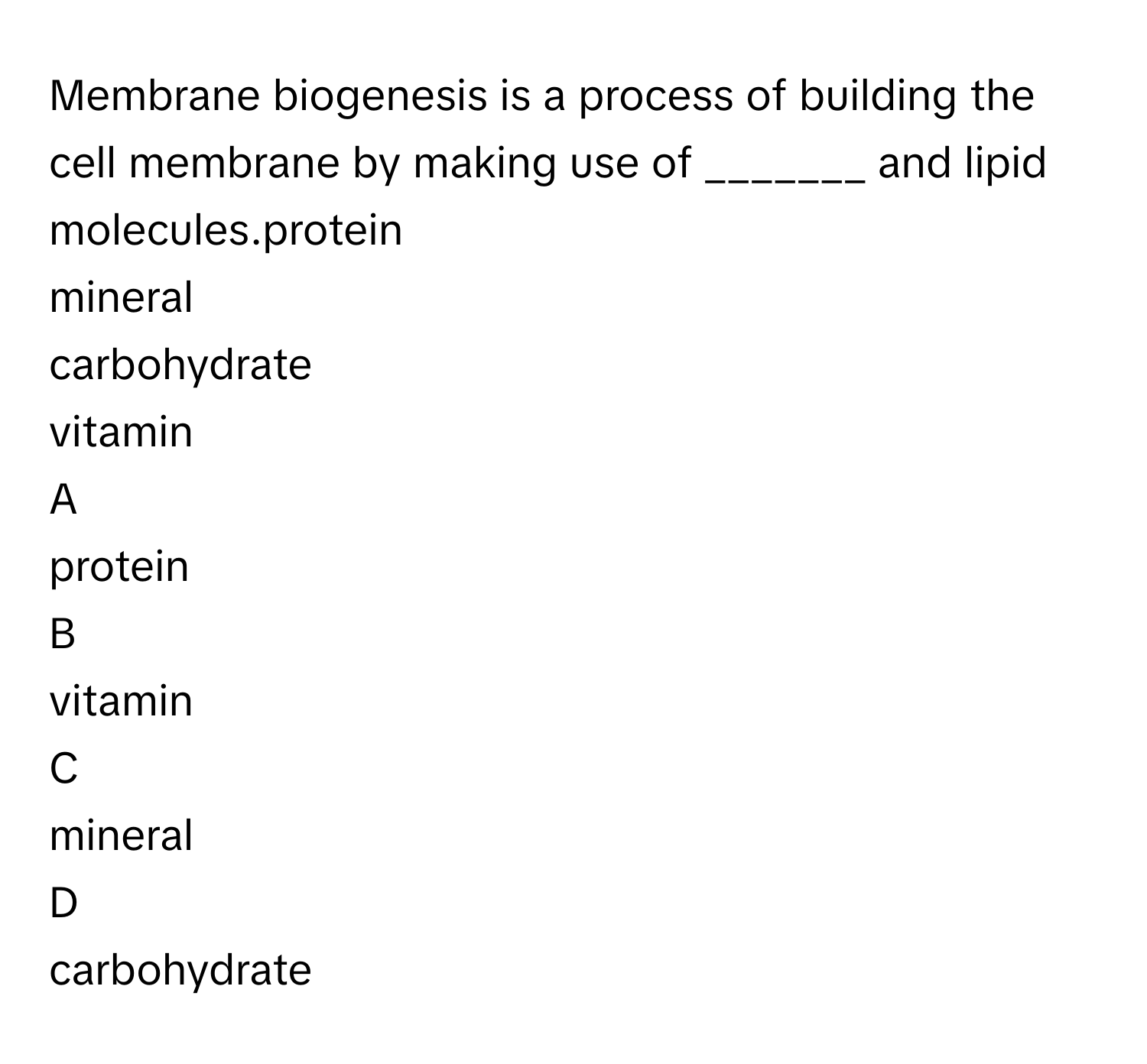 Membrane biogenesis is a process of building the cell membrane by making use of _______ and lipid molecules.​protein
mineral
carbohydrate
vitamin

A  
protein 


B  
vitamin 


C  
mineral 


D  
carbohydrate