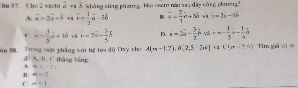 Cho 2 vecto vector a và vector b không cùng phương. Hai vectơ nào sau đây cùng phương?
B.
A. vector u=2vector a+vector b và vector v= 1/2 vector a-3vector b overline u= 2/3 vector a+3vector b và vector v=2vector a-9vector b
C. vector u= 3/5 vector a+3vector b và vector v=2vector a- 3/5 vector b vector u=2vector a- 3/2 vector b và vector v=- 1/3 vector a- 1/4 vector b
D.
Sâu 58. Trong mặt phẳng với hệ tọa độ Oxy cho A(m-1;2), B(2;5-2m) và C(m-3;4). Tìm giá trị m
đc A, B. C thắng hàng.
A. m=-2.
B. m=2.
C. m=1.