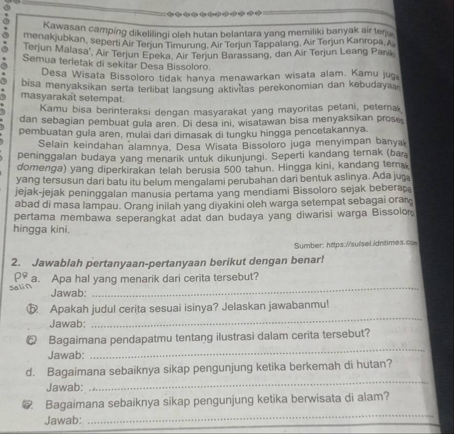 Cên Cên Cên Cên Cên ở
Kawasan camping dikelilingi oleh hutan belantara yang memiliki banyak air terju
menakjubkan, seperti Air Terjun Timurung, Air Terjun Tappalang, Air Terjun Kanropa, A
Terjun Malasa', Air Terjun Epeka, Air Terjun Barassang, dan Air Terjun Leang Panik
Semua terletak di sekitar Desa Bissoloro.
Desa Wisata Bissoloro tidak hanya menawarkan wisata alam. Kamu jug
bisa menyaksikan serta terlibat langsung aktivitas perekonomian dan kebudaya
masyarakat setempat.
Kamu bisa berinteraksi dengan masyarakat yang mayoritas petani, peternak
dan sebagian pembuat gula aren. Di desa ini, wisatawan bisa menyaksikan prose
pembuatan gula aren, mulai dari dimasak di tungku hingga pencetakannya.
Selain keindahan alamnya, Desa Wisata Bissoloro juga menyimpan banyak
peninggalan budaya yang menarik untuk dikunjungi. Seperti kandang ternak (bar
domenga) yang diperkirakan telah berusia 500 tahun. Hingga kini, kandang ternak
yang tersusun dari batu itu belum mengalami perubahan dari bentuk aslinya. Ada juga
jejak-jejak peninggalan manusia pertama yang mendiami Bissoloro sejak beberapa
abad di masa lampau. Orang inilah yang diyakini oleh warga setempat sebagai oran
pertama membawa seperangkat adat dan budaya yang diwarisi warga Bissolor
hingga kini.
Sumber: https://sulsel.idntimes.com
2. Jawablah pertanyaan-pertanyaan berikut dengan benar!
ρ a. Apa hal yang menarik dari cerita tersebut?
Salin Jawab:_
ⓑ Apakah judul cerita sesuai isinya? Jelaskan jawabanmu!
Jawab:
_
_
Q Bagaimana pendapatmu tentang ilustrasi dalam cerita tersebut?
Jawab:
d. Bagaimana sebaiknya sikap pengunjung ketika berkemah di hutan?
Jawab:
_
_
@. Bagaimana sebaiknya sikap pengunjung ketika berwisata di alam?
Jawab: