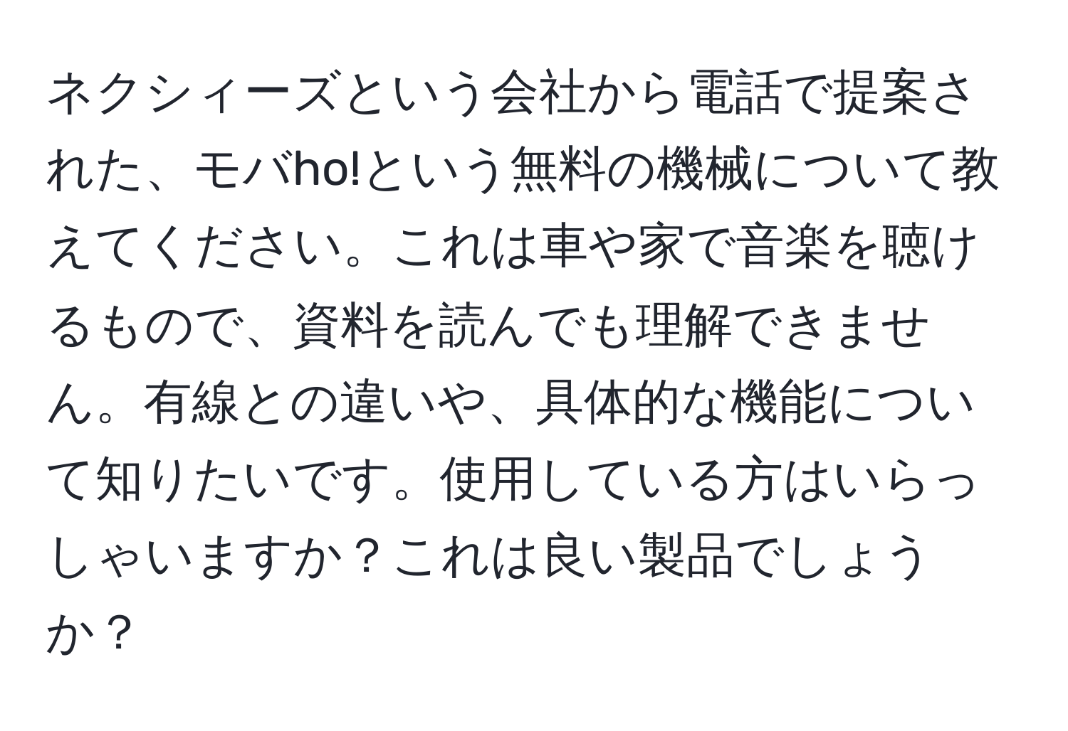 ネクシィーズという会社から電話で提案された、モバho!という無料の機械について教えてください。これは車や家で音楽を聴けるもので、資料を読んでも理解できません。有線との違いや、具体的な機能について知りたいです。使用している方はいらっしゃいますか？これは良い製品でしょうか？