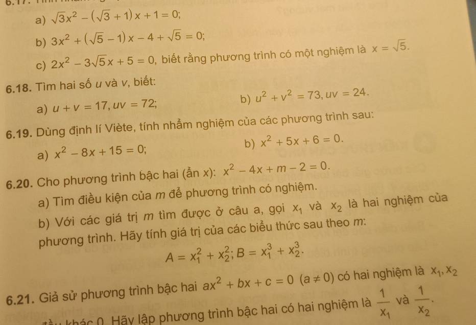 sqrt(3)x^2-(sqrt(3)+1)x+1=0; 
b) 3x^2+(sqrt(5)-1)x-4+sqrt(5)=0; 
c) 2x^2-3sqrt(5)x+5=0 , biết rằng phương trình có một nghiệm là x=sqrt(5). 
6.18. Tìm hai số u và v, biết: 
b) 
a) u+v=17, uv=72; u^2+v^2=73, uv=24. 
6.19. Dùng định lí Viète, tính nhẳm nghiệm của các phương trình sau: 
b) x^2+5x+6=0. 
a) x^2-8x+15=0; 
6.20. Cho phương trình bậc hai ( an x): x^2-4x+m-2=0. 
a) Tìm điều kiện của m để phương trình có nghiệm. 
b) Với các giá trị m tìm được ở câu a, gọi x_1 và x_2 là hai nghiệm của 
phương trình. Hãy tính giá trị của các biểu thức sau theo m:
A=x_1^(2+x_2^2; B=x_1^3+x_2^3. 
6.21. Giả sử phương trình bậc hai ax^2)+bx+c=0(a!= 0) có hai nghiệm là x_1, x_2
Khác (. Hãy lập phương trình bậc hai có hai nghiệm là frac 1x_1 và frac 1x_2.