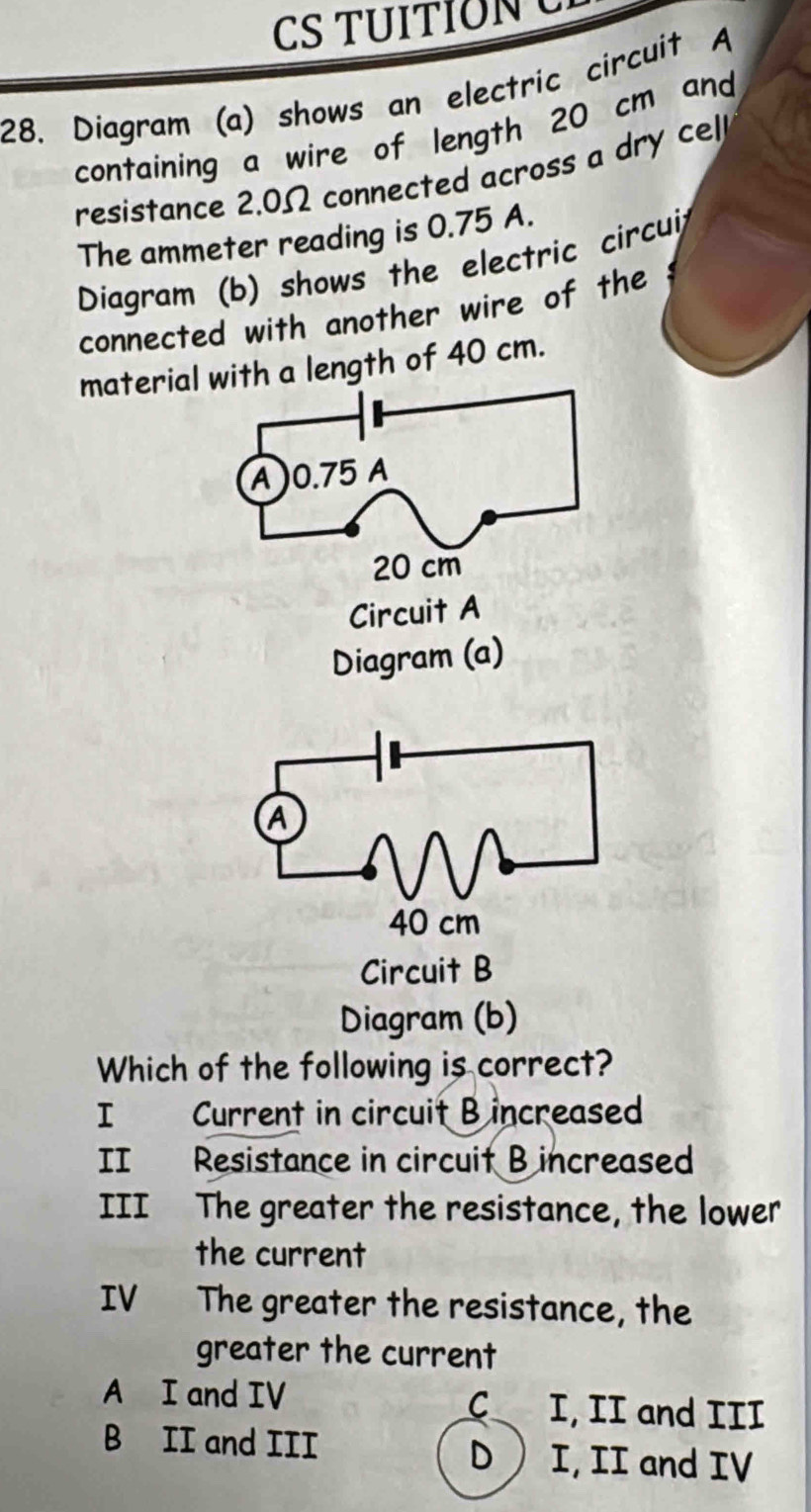 CS TUITIONC
28. Diagram (a) shows an electric circuit A
containing a wire of length 20 cm and
resistance 2.0Ω connected across a dry cel
The ammeter reading is 0.75 A.
Diagram (b) shows the electric circui
connected with another wire of the
material with a length of 40 cm.
Circuit A
Diagram (a)
Circuit B
Diagram (b)
Which of the following is correct?
I Current in circuit B increased
II Resistance in circuit B increased
III The greater the resistance, the lower
the current
IV The greater the resistance, the
greater the current
A I and IV C I, II and III
B II and III D  I, II and IV