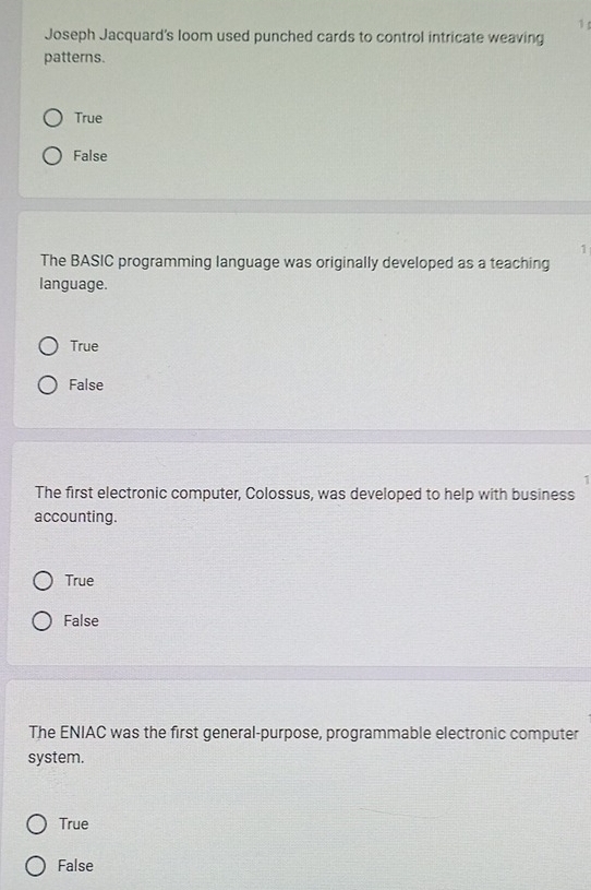 Joseph Jacquard's loom used punched cards to control intricate weaving
patterns.
True
False
1
The BASIC programming language was originally developed as a teaching
language.
True
False
I
The first electronic computer, Colossus, was developed to help with business
accounting.
True
False
The ENIAC was the first general-purpose, programmable electronic computer
system.
True
False