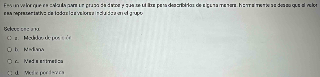 Ees un valor que se calcula para un grupo de datos y que se utiliza para describirlos de alguna manera. Normalmente se desea que el valor
sea representativo de todos los valores incluidos en el grupo
Seleccione una:
a. Medidas de posición
b. Mediana
c. Media arítmetica
d. Media ponderada