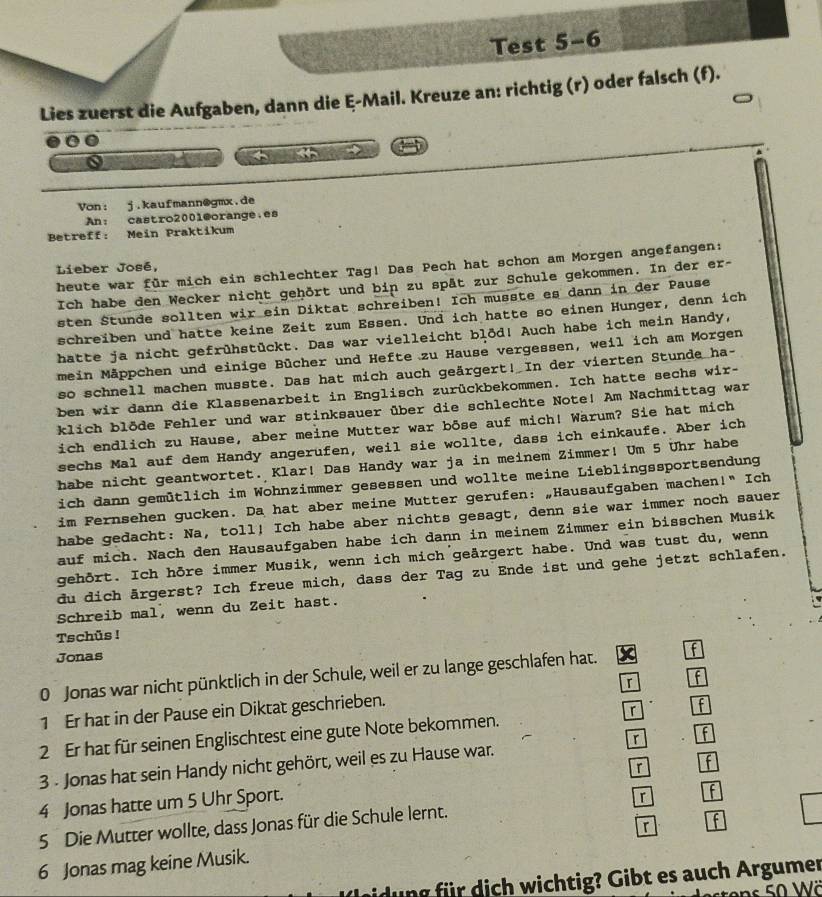 Test 5-6
Lies zuerst die Aufgaben, dann die ξ-Mail. Kreuze an: richtig (r) oder falsch (f).
4
Von: j.kaufmann@gmx.de
An: castro200l@orange.es
Betreff: Mein Praktikum
heute war für mich ein schlechter Tag! Das Pech hat schon am Morgen angefangen:
Lieber José,
Ich habe den Wecker nicht gehört und bin zu spät zur Schule gekommen. In der er-
sten Stunde sollten wir ein Diktat schreiben! Ich musste es dann in der Pause
schreiben und hatte keine Zeit zum Essen. Und ich hatte so einen Hunger, denn ich
hatte ja nicht gefrühstückt. Das war vielleicht blöd! Auch habe ich mein Handy,
mein Mäppchen und einige Bücher und Hefte zu Hause vergessen, weil ich am Morgen
so schnell machen musste. Das hat mich auch geärgert! In der vierten Stunde ha-
ben wir dann die Klassenarbeit in Englisch zurückbekommen. Ich hatte sechs wir-
klich blöde Fehler und war stinksauer über die schlechte Note! Am Nachmittag war
ich endlich zu Hause, aber meine Mutter war bōse auf mich! Warum? Sie hat mich
sechs Mal auf dem Handy angerufen, weil sie wollte, dass ich einkaufe. Aber ich
habe nicht geantwortet. Klar! Das Handy war ja in meinem Zimmer! Um 5 Uhr habe
ich dann gemütlich im Wohnzimmer gesessen und wollte meine Lieblingssportsendung
im Fernsehen gucken. Da hat aber meine Mutter gerufen: „Hausaufgaben machen!" Ich
habe gedacht: Na, toll! Ich habe aber nichts gesagt, denn sie war immer noch sauer
auf mich. Nach den Hausaufgaben habe ich dann in meinem Zimmer ein bisschen Musik
gehört. Ich hōre immer Musik, wenn ich mich geärgert habe. Und was tust du, wenn
du dich ärgerst? Ich freue mich, dass der Tag zu Ende ist und gehe jetzt schlafen.
Schreib mal, wenn du Zeit hast.
Tschüs !
Jonas
0 Jonas war nicht pünktlich in der Schule, weil er zu lange geschlafen hat. f
1 Er hat in der Pause ein Diktat geschrieben. 「 f
2 Er hat für seinen Englischtest eine gute Note bekommen. r f
3 - Jonas hat sein Handy nicht gehört, weil es zu Hause war. r
r   
4 Jonas hatte um 5 Uhr Sport.
5 Die Mutter wollte, dass Jonas für die Schule lernt. 「
6 Jonas mag keine Musik. 「
ung für dich wichtig? Gibt es auch Argumer