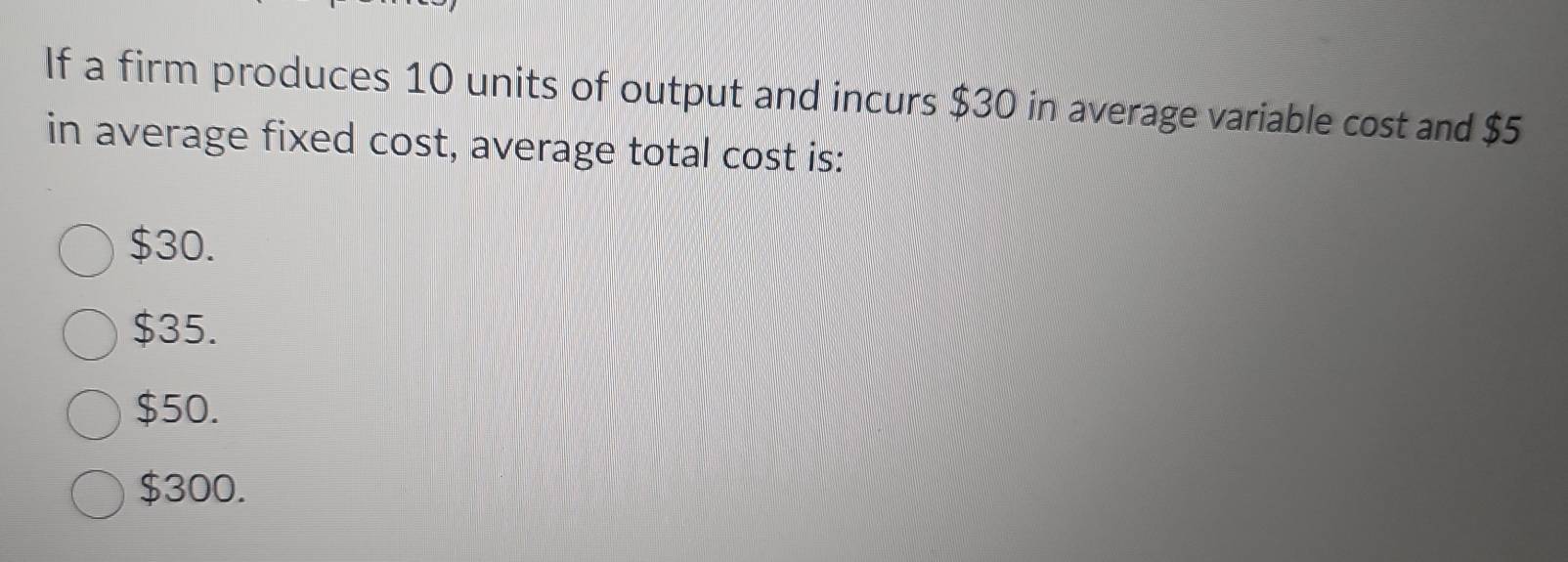 If a firm produces 10 units of output and incurs $30 in average variable cost and $5
in average fixed cost, average total cost is:
$30.
$35.
$50.
$300.