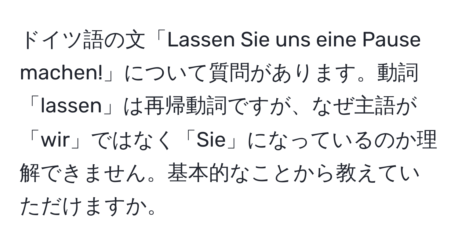 ドイツ語の文「Lassen Sie uns eine Pause machen!」について質問があります。動詞「lassen」は再帰動詞ですが、なぜ主語が「wir」ではなく「Sie」になっているのか理解できません。基本的なことから教えていただけますか。