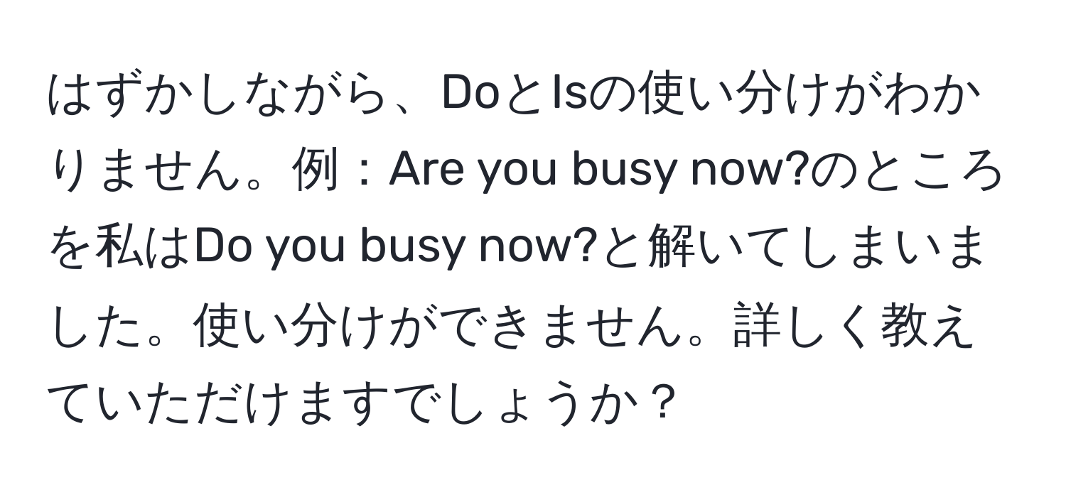 はずかしながら、DoとIsの使い分けがわかりません。例：Are you busy now?のところを私はDo you busy now?と解いてしまいました。使い分けができません。詳しく教えていただけますでしょうか？