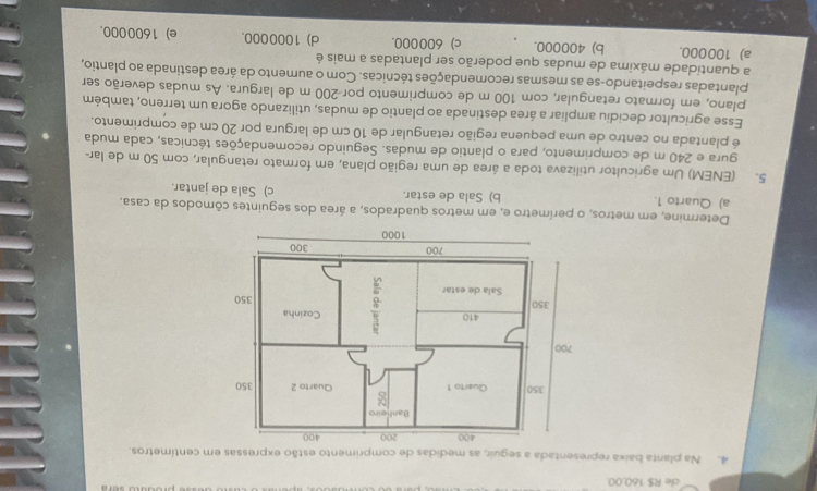 de R$ 160,00.
4. Na planta baixa representada a seguir, as medidas de comprimento estão expressas em centímetros.
Determine, em metros, o perímetro e, em metros quadrados, a área dos seguintes cômodos da casa.
a) Quarto 1. b) Sala de estar. c) Sala de jantar.
5. (ENEM) Um agricultor utilizava toda a área de uma região plana, em formato retangular, com 50 m de lar-
gura e 240 m de comprimento, para o plantio de mudas. Seguindo recomendações técnicas, cada muda
é plantada no centro de uma pequena região retangular de 10 cm de largura por 20 cm de comprimento.
Esse agricultor decidiu ampliar a área destinada ao plantio de mudas, utilizando agora um terreno, também
plano, em formato retangular, com 100 m de comprimento por- 200 m de largura. As mudas deverão ser
plantadas respeitando-se as mesmas recomendações técnicas. Com o aumento da área destinada ao plantio,
a quantidade máxima de mudas que poderão ser plantadas a mais é
a) 100000. b) 400000. c) 600000. d) 1000000. e) 1600000.