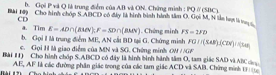 b. Gọi P và Q là trung điểm của AB và ON. Chứng minh : PQ//(SBC). 
Bài 10) Cho hình chóp S. ABCD có đáy là hình bình hành tâm O. Gọi M, N lần lượt là trung để
CD
a. TimE=AD∩ (BMN); F=SD∩ (BMN) , Chứng minh FS=2FD
b. Gọi I là trung điểm ME, AN cắt BD tại G. Chứng minh FG//(SAB); (CDI)//(SAB
c. Gọi H là giao điểm của MN và SG. Chứng minh OH//GF
Bài 1) Cho hình chóp S. ABCD có đáy là hình bình hành tâm O, tam giác SAD và ABC cần tạịn
AE, AF là các đường phân giác trong của các tam giác ACD và SAB. Chứng minh EF//(SAD
Bài 12)