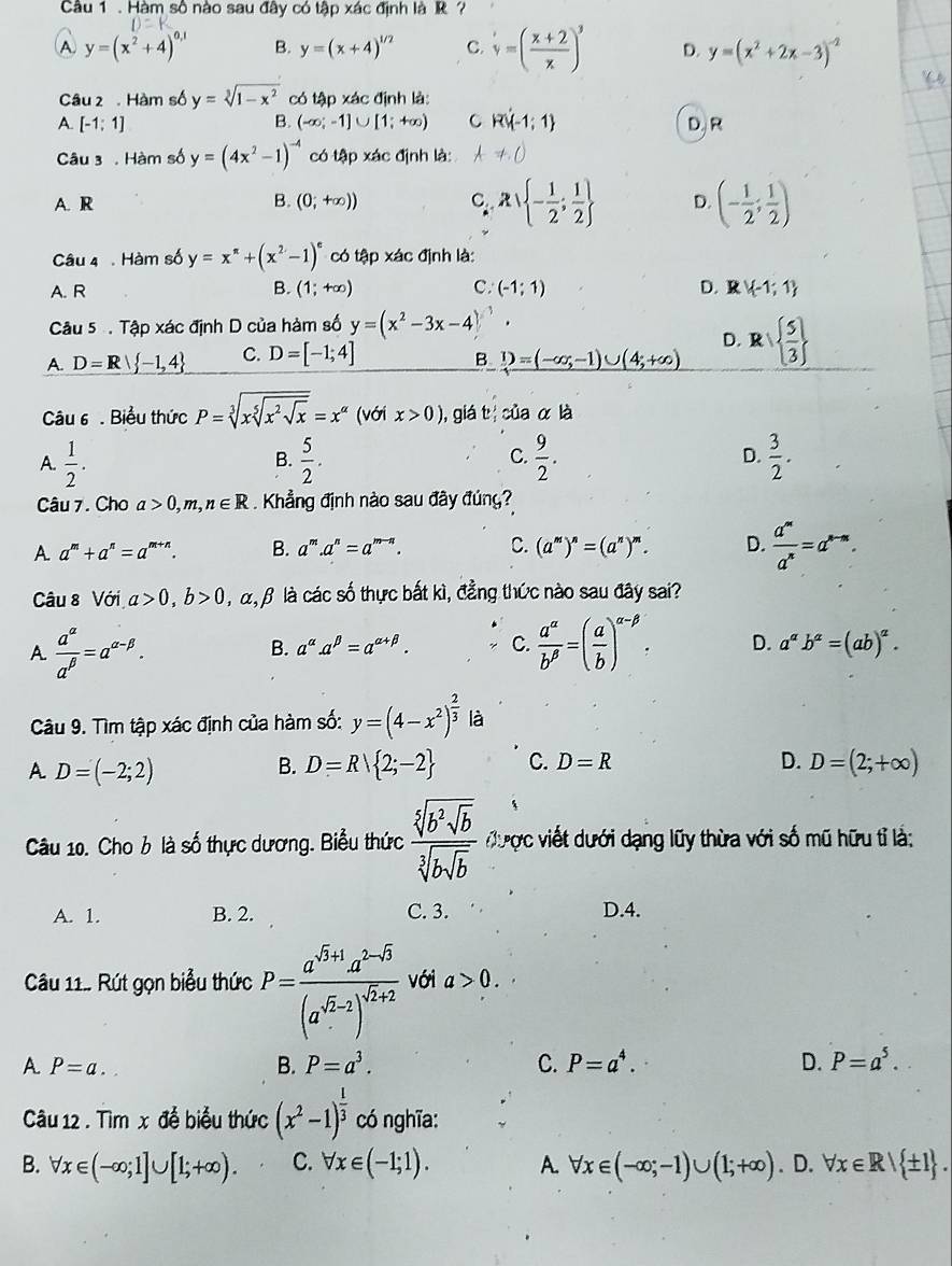 Hàm số nào sau đây có tập xác định là R
A y=(x^2+4)^0,1 B. y=(x+4)^1/2 C. v=( (x+2)/x )^3 D. y=(x^2+2x-3)^-2
Câu 2  Hàm số y=sqrt[3](1-x^2) có tập xác định là:
A. [-1;1] B. (-∈fty ;-1]∪ [1;+∈fty ) C R' -1:1 D. R
Câu 3 . Hàm số y=(4x^2-1)^-4 có tập xác định là: ,()
A. R B. (0;+∈fty )) C Rvee  - 1/2 ; 1/2  D. (- 1/2 ; 1/2 )
Câu 4 . Hàm số y=x^(π)+(x^2-1)^e có tập xác định là:
A. R B. (1;+∈fty ) C. (-1;1) D.R V -1;1
Câu 5  Tập xác định D của hàm số y=(x^2-3x-4)^3.
D.
A. D=R -1,4 C. D=[-1;4] _ 1)=(-∈fty ,-1)∪ (4;+∈fty ) R|  5/3 
B.
Câu 6 . Biểu thức P=sqrt[3](xsqrt [5]x^2sqrt x)=x^(alpha) (với x>0) , giá tị của ala
A.  1/2 .  5/2 . C.  9/2 .  3/2 .
B.
D.
Câu 7. Cho a>0,m,n∈ R. Khẳng định nào sau đây đúng?
A a^m+a^n=a^(m+n). B. a^m.a^n=a^(m-n). C. (a^m)^n=(a^n)^m. D.  a^m/a^n =a^(n-m).
Câu 8 Với a>0,b>0 α, β là các số thực bất kì, đẳng thức nào sau đây sai?
A  a^(alpha)/a^(beta) =a^(alpha -beta).
B. a^(alpha).a^(beta)=a^(alpha +beta). C.  a^(alpha)/b^(beta) =( a/b )^alpha -beta . D. a^ab^a=(ab)^a.
Câu 9. Tìm tập xác định của hàm số: y=(4-x^2)^ 2/3  là
A D=(-2;2)
B. D=R 2;-2 C. D=R D. D=(2;+∈fty )
Câu 10. Cho b là số thực dương. Biểu thức frac sqrt[5](b^2sqrt b)sqrt[3](bsqrt b) được viết dưới dạng lũy thừa với số mũ hữu tỉ là:
A. 1. B. 2. C. 3. D.4.
Câu 11.. Rút gọn biểu thức P=frac a^(sqrt(5)+1)a^(2-sqrt(5))(a^(sqrt(5)-2))^sqrt(2+2) với a>0.
A. P=a.. B. P=a^3. C. P=a^4. D. P=a^5.
Câu 12 . Tìm x để biểu thức (x^2-1)^ 1/3  có nghĩa:
B. forall x∈ (-∈fty ;1]∪ [1;+∈fty ). C. forall x∈ (-1;1). A. forall x∈ (-∈fty ;-1)∪ (1;+∈fty ). D. forall x∈ R| ± 1 .