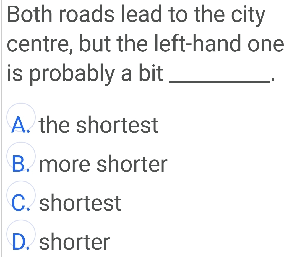 Both roads lead to the city
centre, but the left-hand one
is probably a bit_
.
A. the shortest
B. more shorter
C. shortest
D. shorter