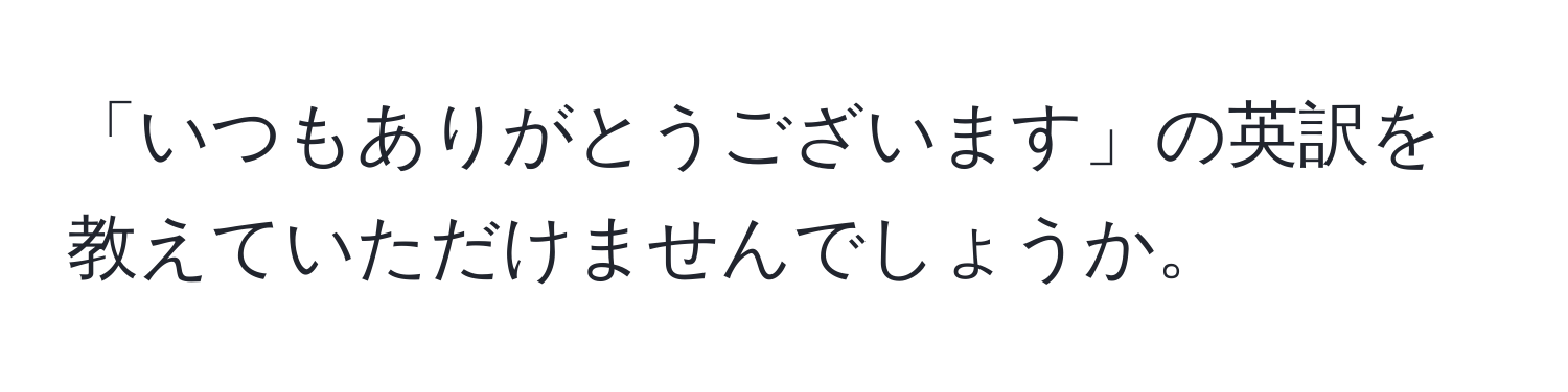 「いつもありがとうございます」の英訳を教えていただけませんでしょうか。